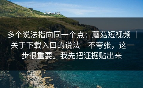 多个说法指向同一个点：蘑菇短视频 ｜ 关于下载入口的说法｜不夸张，这一步很重要。我先把证据贴出来