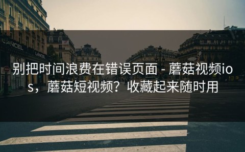 别把时间浪费在错误页面 - 蘑菇视频ios，蘑菇短视频？收藏起来随时用