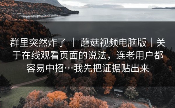 群里突然炸了 ｜ 蘑菇视频电脑版｜关于在线观看页面的说法，连老用户都容易中招…我先把证据贴出来