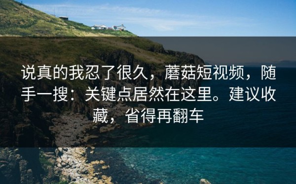 说真的我忍了很久，蘑菇短视频，随手一搜：关键点居然在这里。建议收藏，省得再翻车