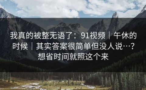 我真的被整无语了：91视频｜午休的时候｜其实答案很简单但没人说…？想省时间就照这个来