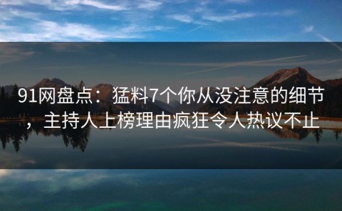 91网盘点：猛料7个你从没注意的细节，主持人上榜理由疯狂令人热议不止