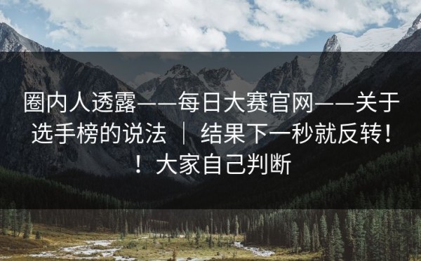 圈内人透露——每日大赛官网——关于选手榜的说法 ｜ 结果下一秒就反转！！大家自己判断