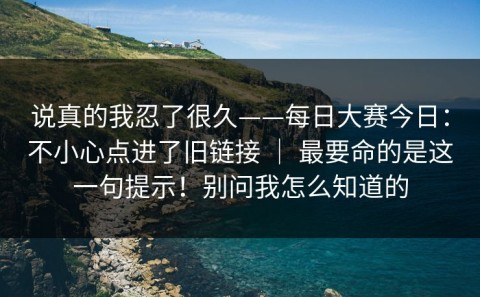 说真的我忍了很久——每日大赛今日：不小心点进了旧链接 ｜ 最要命的是这一句提示！别问我怎么知道的