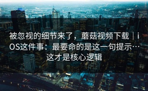 被忽视的细节来了，蘑菇视频下载｜iOS这件事：最要命的是这一句提示…这才是核心逻辑