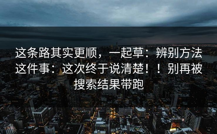 这条路其实更顺,一起草:辨别方法这件事:这次终于说清楚!!别再被搜索结果带跑 这条路其实更顺,一起草:辨别方法这件事:这次终于说清楚!!别再被搜索结果带跑