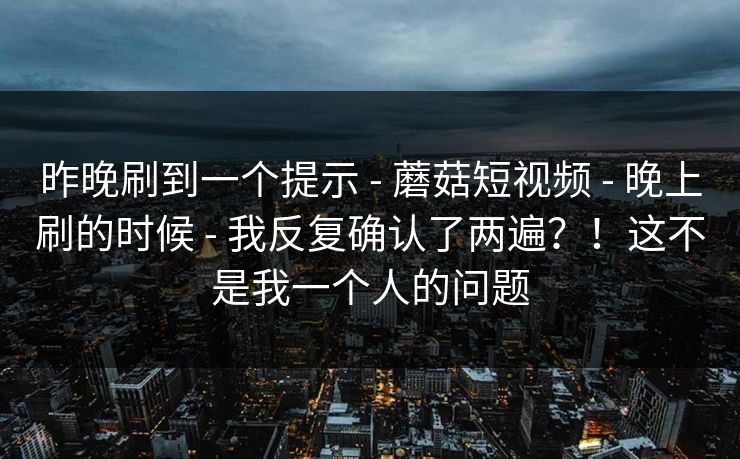 昨晚刷到一个提示 - 蘑菇短视频 - 晚上刷的时候 - 我反复确认了两遍?!这不是我一个人的问题 昨晚刷到一个提示 - 蘑菇短视频 - 晚上刷的时候 - 我反复确认了两遍?!这不是我一个人的问题