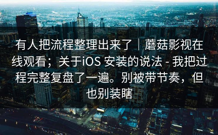 有人把流程整理出来了|蘑菇影视在线观看;关于iOS 安装的说法 - 我把过程完整复盘了一遍。别被带节奏,但也别装瞎 有人把流程整理出来了|蘑菇影视在线观看;关于iOS 安装的说法 - 我把过程完整复盘了一遍。别被带节奏,但也别装瞎