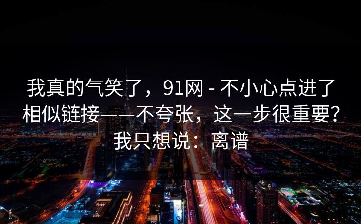 我真的气笑了,91网 - 不小心点进了相似链接——不夸张,这一步很重要?我只想说:离谱 我真的气笑了,91网 - 不小心点进了相似链接——不夸张,这一步很重要?我只想说:离谱