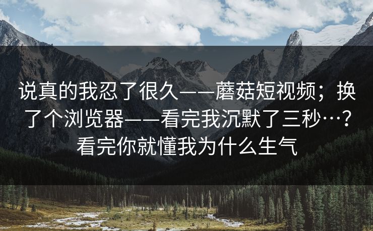 说真的我忍了很久——蘑菇短视频;换了个浏览器——看完我沉默了三秒…?看完你就懂我为什么生气 说真的我忍了很久——蘑菇短视频;换了个浏览器——看完我沉默了三秒…?看完你就懂我为什么生气