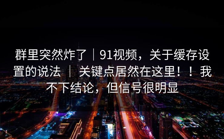 群里突然炸了|91视频,关于缓存设置的说法 | 关键点居然在这里!!我不下结论,但信号很明显 群里突然炸了|91视频,关于缓存设置的说法 | 关键点居然在这里!!我不下结论,但信号很明显