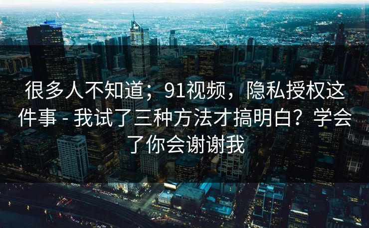 很多人不知道;91视频,隐私授权这件事 - 我试了三种方法才搞明白?学会了你会谢谢我 很多人不知道;91视频,隐私授权这件事 - 我试了三种方法才搞明白?学会了你会谢谢我