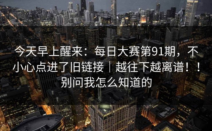 今天早上醒来:每日大赛第91期,不小心点进了旧链接|越往下越离谱!!别问我怎么知道的 今天早上醒来:每日大赛第91期,不小心点进了旧链接|越往下越离谱!!别问我怎么知道的