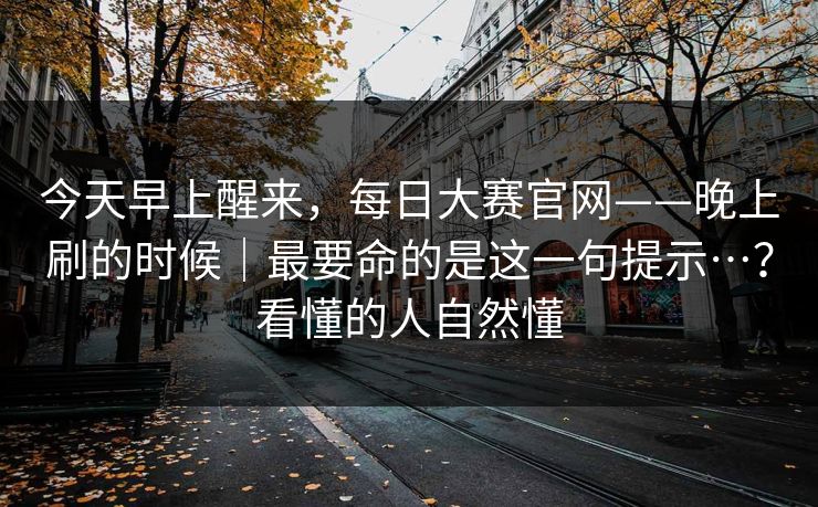 今天早上醒来,每日大赛官网——晚上刷的时候|最要命的是这一句提示…?看懂的人自然懂 今天早上醒来,每日大赛官网——晚上刷的时候|最要命的是这一句提示…?看懂的人自然懂