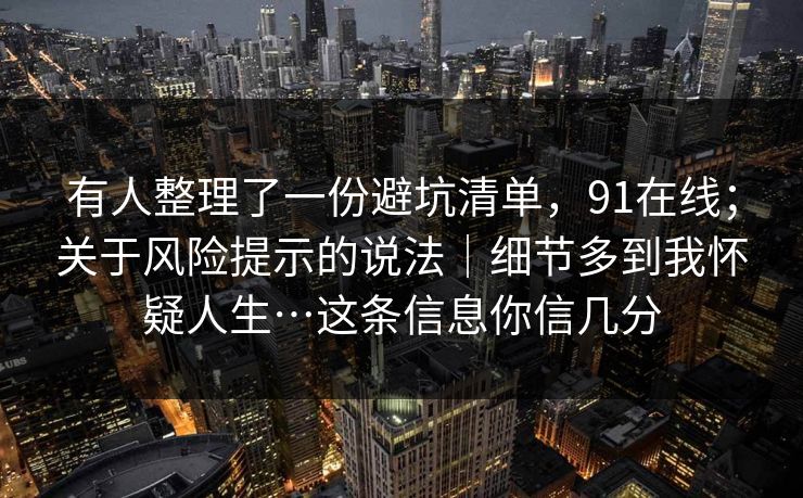 有人整理了一份避坑清单,91在线;关于风险提示的说法|细节多到我怀疑人生…这条信息你信几分 有人整理了一份避坑清单,91在线;关于风险提示的说法|细节多到我怀疑人生…这条信息你信几分