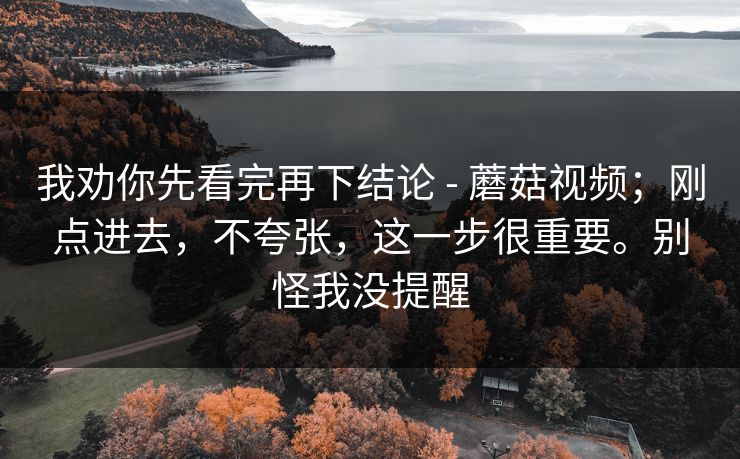 我劝你先看完再下结论 - 蘑菇视频;刚点进去,不夸张,这一步很重要。别怪我没提醒 我劝你先看完再下结论 - 蘑菇视频;刚点进去,不夸张,这一步很重要。别怪我没提醒