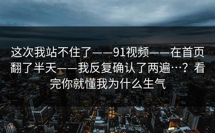 这次我站不住了——91视频——在首页翻了半天——我反复确认了两遍…?看完你就懂我为什么生气 这次我站不住了——91视频——在首页翻了半天——我反复确认了两遍…?看完你就懂我为什么生气