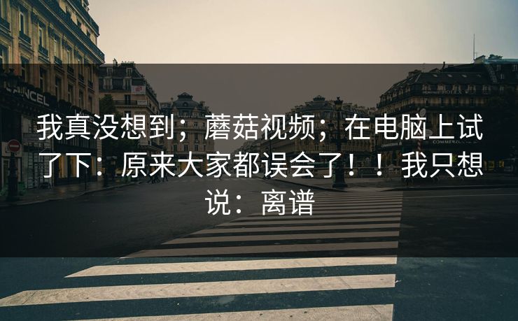 我真没想到;蘑菇视频;在电脑上试了下:原来大家都误会了!!我只想说:离谱 我真没想到;蘑菇视频;在电脑上试了下:原来大家都误会了!!我只想说:离谱