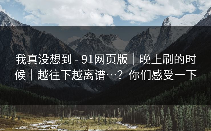 我真没想到 - 91网页版|晚上刷的时候|越往下越离谱…?你们感受一下 我真没想到 - 91网页版|晚上刷的时候|越往下越离谱…?你们感受一下