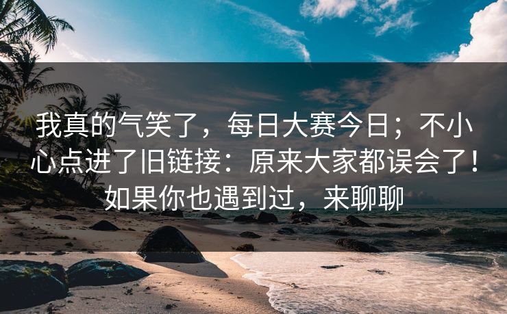 我真的气笑了,每日大赛今日;不小心点进了旧链接:原来大家都误会了!如果你也遇到过,来聊聊 我真的气笑了,每日大赛今日;不小心点进了旧链接:原来大家都误会了!如果你也遇到过,来聊聊