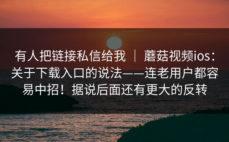 有人把链接私信给我 | 蘑菇视频ios:关于下载入口的说法——连老用户都容易中招!据说后面还有更大的反转 有人把链接私信给我 | 蘑菇视频ios:关于下载入口的说法——连老用户都容易中招!据说后面还有更大的反转