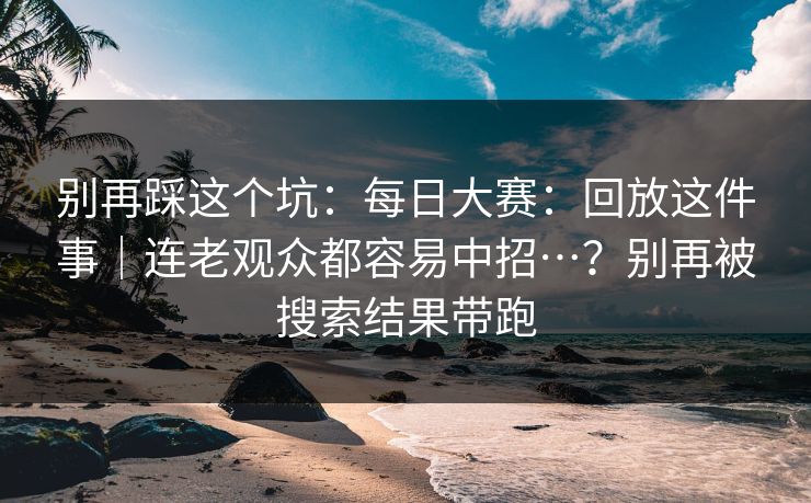 别再踩这个坑:每日大赛:回放这件事|连老观众都容易中招…?别再被搜索结果带跑 别再踩这个坑:每日大赛:回放这件事|连老观众都容易中招…?别再被搜索结果带跑