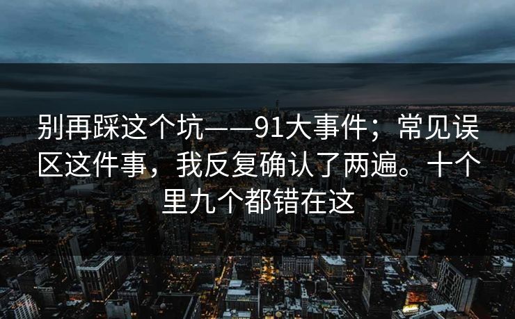 别再踩这个坑——91大事件;常见误区这件事,我反复确认了两遍。十个里九个都错在这 别再踩这个坑——91大事件;常见误区这件事,我反复确认了两遍。十个里九个都错在这