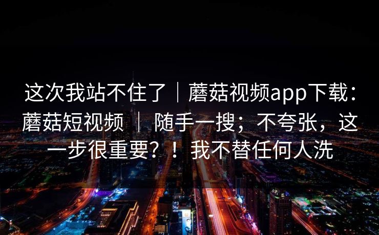 这次我站不住了|蘑菇视频app下载:蘑菇短视频 | 随手一搜;不夸张,这一步很重要?!我不替任何人洗 这次我站不住了|蘑菇视频app下载:蘑菇短视频 | 随手一搜;不夸张,这一步很重要?!我不替任何人洗