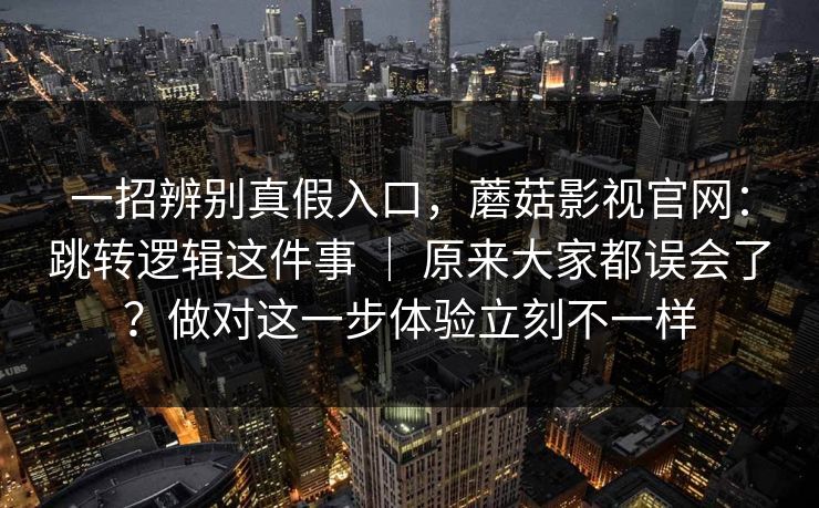 一招辨别真假入口,蘑菇影视官网:跳转逻辑这件事 | 原来大家都误会了?做对这一步体验立刻不一样 一招辨别真假入口,蘑菇影视官网:跳转逻辑这件事 | 原来大家都误会了?做对这一步体验立刻不一样