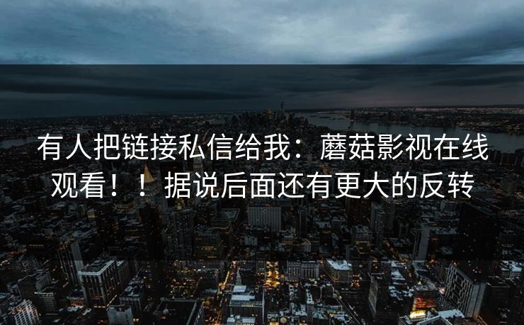 有人把链接私信给我：蘑菇影视在线观看！！据说后面还有更大的反转
