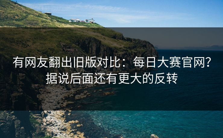 有网友翻出旧版对比:每日大赛官网?据说后面还有更大的反转 有网友翻出旧版对比:每日大赛官网?据说后面还有更大的反转