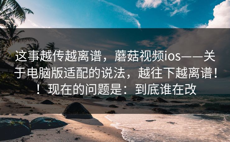 这事越传越离谱,蘑菇视频ios——关于电脑版适配的说法,越往下越离谱!!现在的问题是:到底谁在改 这事越传越离谱,蘑菇视频ios——关于电脑版适配的说法,越往下越离谱!!现在的问题是:到底谁在改
