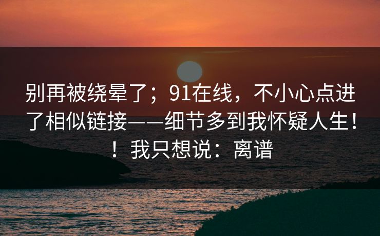 别再被绕晕了;91在线,不小心点进了相似链接——细节多到我怀疑人生!!我只想说:离谱 别再被绕晕了;91在线,不小心点进了相似链接——细节多到我怀疑人生!!我只想说:离谱