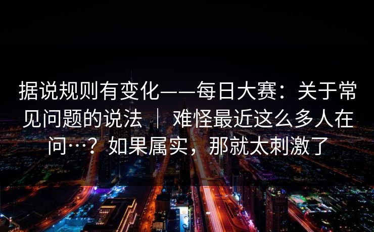 据说规则有变化——每日大赛:关于常见问题的说法 | 难怪最近这么多人在问…?如果属实,那就太刺激了 据说规则有变化——每日大赛:关于常见问题的说法 | 难怪最近这么多人在问…?如果属实,那就太刺激了