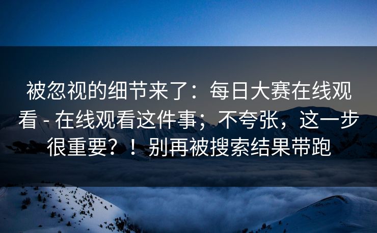 被忽视的细节来了:每日大赛在线观看 - 在线观看这件事;不夸张,这一步很重要?!别再被搜索结果带跑 被忽视的细节来了:每日大赛在线观看 - 在线观看这件事;不夸张,这一步很重要?!别再被搜索结果带跑