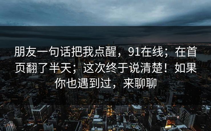 朋友一句话把我点醒,91在线;在首页翻了半天;这次终于说清楚!如果你也遇到过,来聊聊 朋友一句话把我点醒,91在线;在首页翻了半天;这次终于说清楚!如果你也遇到过,来聊聊
