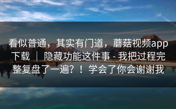 看似普通,其实有门道,蘑菇视频app下载 | 隐藏功能这件事 - 我把过程完整复盘了一遍?!学会了你会谢谢我 看似普通,其实有门道,蘑菇视频app下载 | 隐藏功能这件事 - 我把过程完整复盘了一遍?!学会了你会谢谢我