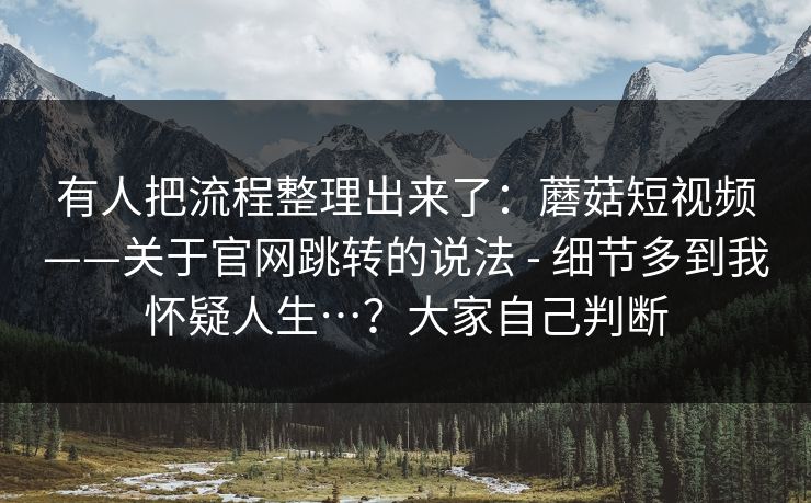 有人把流程整理出来了:蘑菇短视频——关于官网跳转的说法 - 细节多到我怀疑人生…?大家自己判断 有人把流程整理出来了:蘑菇短视频——关于官网跳转的说法 - 细节多到我怀疑人生…?大家自己判断