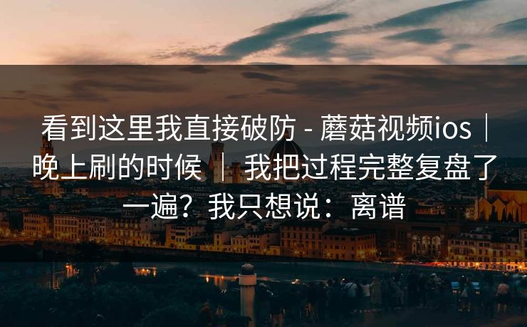看到这里我直接破防 - 蘑菇视频ios|晚上刷的时候 | 我把过程完整复盘了一遍?我只想说:离谱 看到这里我直接破防 - 蘑菇视频ios|晚上刷的时候 | 我把过程完整复盘了一遍?我只想说:离谱