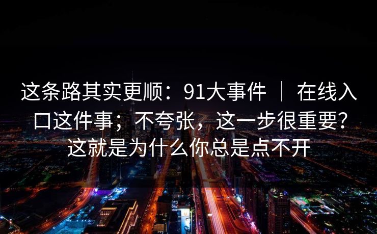 这条路其实更顺:91大事件 | 在线入口这件事;不夸张,这一步很重要?这就是为什么你总是点不开 这条路其实更顺:91大事件 | 在线入口这件事;不夸张,这一步很重要?这就是为什么你总是点不开