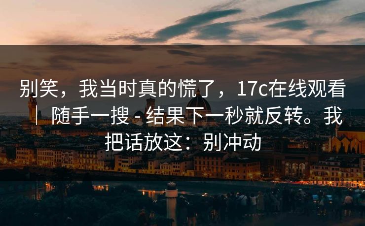 别笑,我当时真的慌了,17c在线观看 | 随手一搜 - 结果下一秒就反转。我把话放这:别冲动 别笑,我当时真的慌了,17c在线观看 | 随手一搜 - 结果下一秒就反转。我把话放这:别冲动