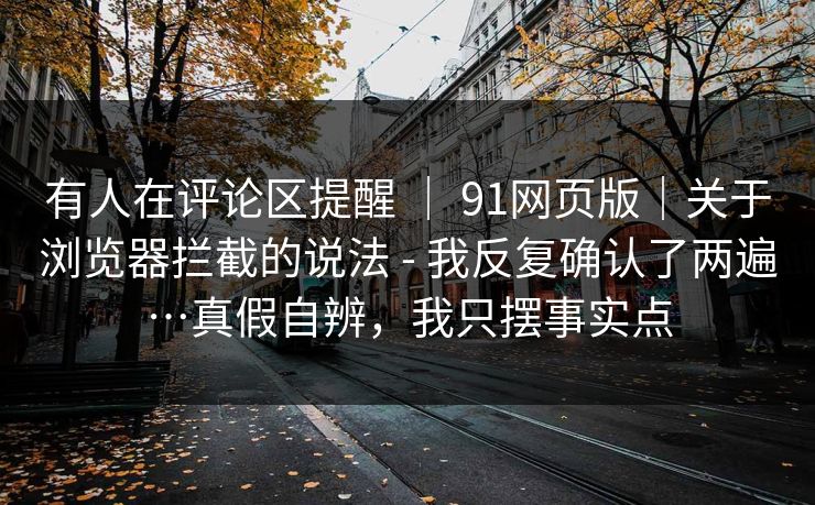 有人在评论区提醒 | 91网页版|关于浏览器拦截的说法 - 我反复确认了两遍…真假自辨,我只摆事实点 有人在评论区提醒 | 91网页版|关于浏览器拦截的说法 - 我反复确认了两遍…真假自辨,我只摆事实点