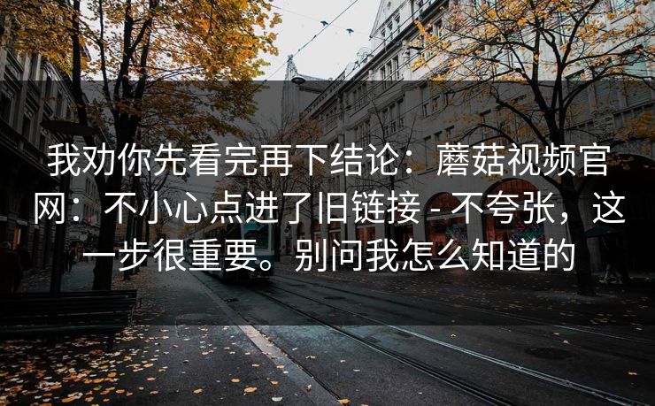 我劝你先看完再下结论：蘑菇视频官网：不小心点进了旧链接 - 不夸张，这一步很重要。别问我怎么知道的