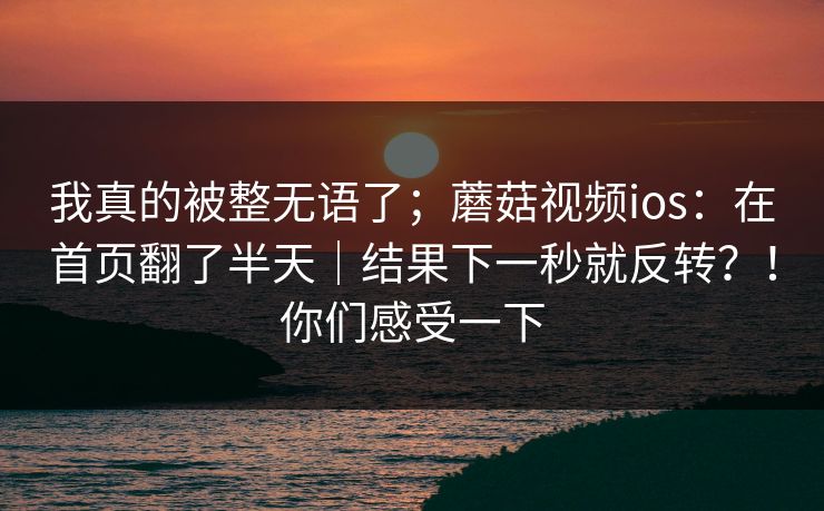 我真的被整无语了;蘑菇视频ios:在首页翻了半天|结果下一秒就反转?!你们感受一下 我真的被整无语了;蘑菇视频ios:在首页翻了半天|结果下一秒就反转?!你们感受一下