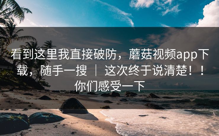 看到这里我直接破防,蘑菇视频app下载,随手一搜 | 这次终于说清楚!!你们感受一下 看到这里我直接破防,蘑菇视频app下载,随手一搜 | 这次终于说清楚!!你们感受一下