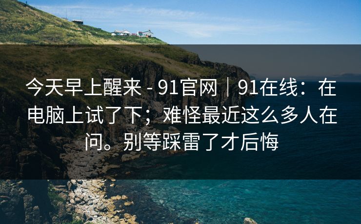 今天早上醒来 - 91官网｜91在线：在电脑上试了下；难怪最近这么多人在问。别等踩雷了才后悔