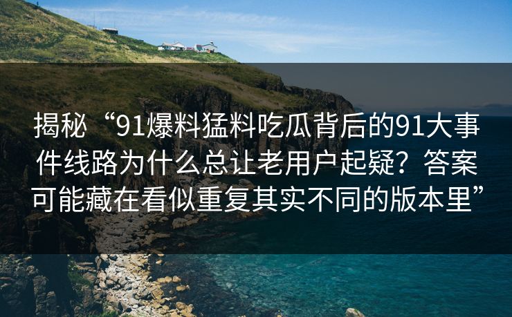 揭秘“91爆料猛料吃瓜背后的91大事件线路为什么总让老用户起疑？答案可能藏在看似重复其实不同的版本里”
